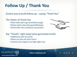 Follow Up / Thank You
     Easiest way to build follow up – saying “Thank You”

     The Power of Thank You
         • Most folks don’t get thanked enough
         • Makes both sides feel good (Maslow)
         • Remember the emotional connection


     Say “Thanks” right away (auto-generated email)
         • Additional calls-to-action
         • What can they do from here?
         • Interest and support are high right now




                               Online Fundraising 101      44 of 49
www.NonprofitRD.com
 
