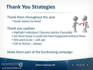 Thank You Strategies
     Thank them throughout the year
         • Great reason to email

     Thank you updates
         • Highlight individual / Success stories if possible
         • Let them know it could not have happened without them
         • Still work to do – soft ask
         • Call to Action… always.

     Make them part of the fundraising campaign


                           Online Fundraising 101        45 of 49
www.NonprofitRD.com
 