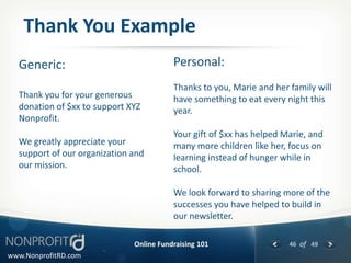 Thank You Example
  Generic:                               Personal:
                                         Thanks to you, Marie and her family will
  Thank you for your generous            have something to eat every night this
  donation of $xx to support XYZ         year.
  Nonprofit.
                                         Your gift of $xx has helped Marie, and
  We greatly appreciate your             many more children like her, focus on
  support of our organization and        learning instead of hunger while in
  our mission.                           school.

                                         We look forward to sharing more of the
                                         successes you have helped to build in
                                         our newsletter.

                              Online Fundraising 101                  46 of 49
www.NonprofitRD.com
 
