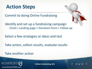 Action Steps
  Commit to doing Online Fundraising

  Identify and set up a fundraising campaign
       Email > Landing page > Donation Form > Follow up

  Select a few strategies or ideas and test

  Take action, collect results, evaluate results

  Take another action

                          Online Fundraising 101          47 of 49
www.NonprofitRD.com
 