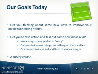 Our Goals Today

    • Get you thinking about some new ways to improve your
     online fundraising efforts.

    • Get you to take action and test out some new ideas ASAP
             • No campaign is ever perfect or “ready”
             • Only way to improve is to get something out there and test
             • Pick one or two ideas and add them to your campaigns.

    • A survey course


                               Online Fundraising 101               5 of 49
www.NonprofitRD.com
 