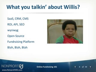 What you talkin’ about Willis?
     SaaS, CRM, CMS
     ROI, API, SEO
     wysiwyg
     Open-Source
     Fundraising Platform
     Blah, Blah, Blah




                            Online Fundraising 101   8 of 49
www.NonprofitRD.com
 