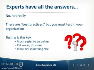 Experts have all the answers…
   No, not really

   There are “best practices,” but you must test in your
   organization

   Testing is the key,
            • Much easier to do online
            • If it works, do more.
            • If not, try something else.




                             Online Fundraising 101   9 of 49
www.NonprofitRD.com
 