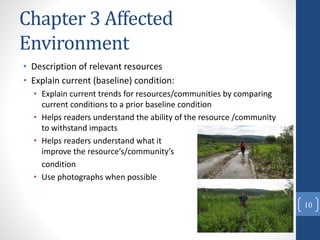 Chapter 3 Affected
Environment
• Description of relevant resources
• Explain current (baseline) condition:
• Explain current trends for resources/communities by comparing
current conditions to a prior baseline condition
• Helps readers understand the ability of the resource /community
to withstand impacts
• Helps readers understand what it will take to
improve the resource’s/community’s
condition
• Use photographs when possible
10
 