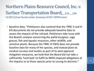Northern Plains Resource Council, Inc. v.
Surface Transportation Board,___F.3d___(9th
Cir.2011)(LowSwartz,Linda. Summaryof2011NEPACases)
• Baseline data: “Petitioners also contend that the TRRC II and III
EIS documents do not provide adequate baseline data to
assess the impacts of the railroad. Petitioners take issue with
the Board's analysis concerning the pallid sturgeon, sage
grouse, fish and aquatic resources, other wildlife, and
sensitive plants. Because the TRRC III FSEIS does not provide
baseline data for many of the species, and instead plans to
conduct surveys and studies as part of its post-approval
mitigation measures, we hold that the Board did not take a
sufficiently ‘hard look’ to fulfill its NEPA-imposed obligations at
the impacts as to these species prior to issuing its decision.” 11
 