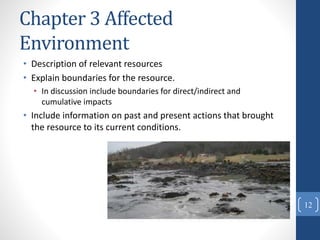 Chapter 3 Affected
Environment
• Description of relevant resources
• Explain boundaries for the resource.
• In discussion include boundaries for direct/indirect and
cumulative impacts
• Include information on past and present actions that brought
the resource to its current conditions.
12
 