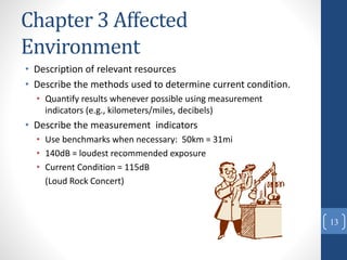 Chapter 3 Affected
Environment
• Description of relevant resources
• Describe the methods used to determine current condition.
• Quantify results whenever possible using measurement
indicators (e.g., kilometers/miles, decibels)
• Describe the measurement indicators
• Use benchmarks when necessary: 50km = 31mi
• 140dB = loudest recommended exposure
• Current Condition = 115dB
(Loud Rock Concert)
13
 