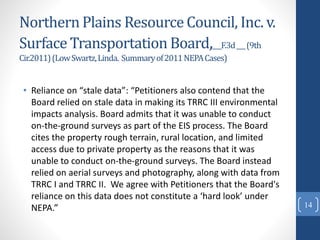 Northern Plains Resource Council, Inc. v.
Surface Transportation Board,___F.3d___(9th
Cir.2011)(LowSwartz,Linda. Summaryof2011NEPACases)
• Reliance on “stale data”: “Petitioners also contend that the
Board relied on stale data in making its TRRC III environmental
impacts analysis. Board admits that it was unable to conduct
on-the-ground surveys as part of the EIS process. The Board
cites the property rough terrain, rural location, and limited
access due to private property as the reasons that it was
unable to conduct on-the-ground surveys. The Board instead
relied on aerial surveys and photography, along with data from
TRRC I and TRRC II. We agree with Petitioners that the Board's
reliance on this data does not constitute a ‘hard look’ under
NEPA.” 14
 