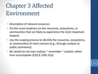 Chapter 3 Affected
Environment
• Description of relevant resources
• Put the most emphasis on the resources, ecosystems, or
communities that are likely to experience the most important
impacts.
• Use the scoping process to identify the resources, ecosystems,
or communities of most concern (e.g., through analysis or
public comments).
• Be careful to not over analyze ~ remember ~ analytic rather
than encyclopedic (CEQ § 1502.2(a))
15
 