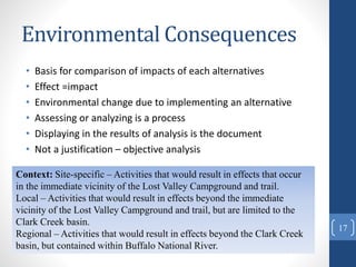 Environmental Consequences
• Basis for comparison of impacts of each alternatives
• Effect =impact
• Environmental change due to implementing an alternative
• Assessing or analyzing is a process
• Displaying in the results of analysis is the document
• Not a justification – objective analysis
Context: Site-specific – Activities that would result in effects that occur
in the immediate vicinity of the Lost Valley Campground and trail.
Local – Activities that would result in effects beyond the immediate
vicinity of the Lost Valley Campground and trail, but are limited to the
Clark Creek basin.
Regional – Activities that would result in effects beyond the Clark Creek
basin, but contained within Buffalo National River.
17
 