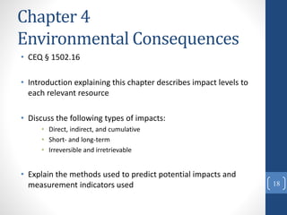 Chapter 4
Environmental Consequences
• CEQ § 1502.16
• Introduction explaining this chapter describes impact levels to
each relevant resource
• Discuss the following types of impacts:
• Direct, indirect, and cumulative
• Short- and long-term
• Irreversible and irretrievable
• Explain the methods used to predict potential impacts and
measurement indicators used 18
 