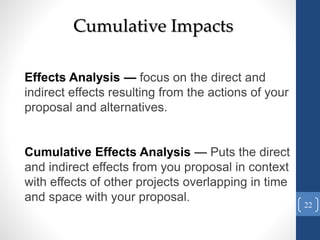 Cumulative Impacts
Effects Analysis — focus on the direct and
indirect effects resulting from the actions of your
proposal and alternatives.
Cumulative Effects Analysis — Puts the direct
and indirect effects from you proposal in context
with effects of other projects overlapping in time
and space with your proposal.
22
 
