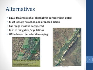 Alternatives
• Equal treatment of all alternatives considered in detail
• Must include no action and proposed action
• Full range must be considered
• Built in mitigation/stipulations
• Often have criteria for developing
4
 
