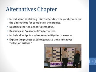 Alternatives Chapter
• Introduction explaining this chapter describes and compares
the alternatives for completing the project.
• Describes the “no action” alternative.
• Describes all “reasonable” alternatives.
• Include all outputs and required mitigation measures.
• Explain the process used to generate the alternatives
“selection criteria.”
7
 