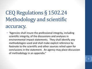 CEQ Regulations § 1502.24
Methodology and scientific
accuracy.
• “Agencies shall insure the professional integrity, including
scientific integrity, of the discussions and analyses in
environmental impact statements. They shall identify any
methodologies used and shall make explicit reference by
footnote to the scientific and other sources relied upon for
conclusions in the statement. An agency may place discussion
of methodology in an appendix.”
9
 