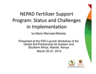 NEPAD Fertilizer SupportNEPAD Fertilizer Support 
Program: Status and Challenges 
in Implementation
by Maria Wanzala-Mlobela
Presented at the FAO Launch Workshop of thePresented at the FAO Launch Workshop of the
Global Soil Partnership for Eastern and
Southern Africa, Nairobi, Kenya
March 25 27 2013March 25-27, 2013
 