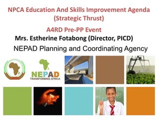 NPCA Education And Skills Improvement Agenda
(Strategic Thrust)
NEPAD Planning and Coordinating Agency
A4RD Pre-PP Event
Mrs. Estherine Fotabong (Director, PICD)
 
