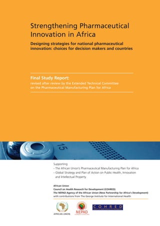 Strengthening Pharmaceutical
Innovation in Africa
Designing strategies for national pharmaceutical
innovation: choices for decision makers and countries




Final Study Report:
revised after review by the Extended Technical Committee
on the Pharmaceutical Manufacturing Plan for Africa




              Supporting
              - The African Union’s Pharmaceutical Manufacturing Plan for Africa
              - Global Strategy and Plan of Action on Public Health, Innovation
                and Intellectual Property

              African Union
              Council on Health Research for Development (COHRED)
              The NEPAD Agency of the African Union (New Partnership for Africa's Development)
              with contributions from The George Institute for International Health



                                               C O H R E D
                                               Council on Health Research for Development


              AFRICAN UNION
 