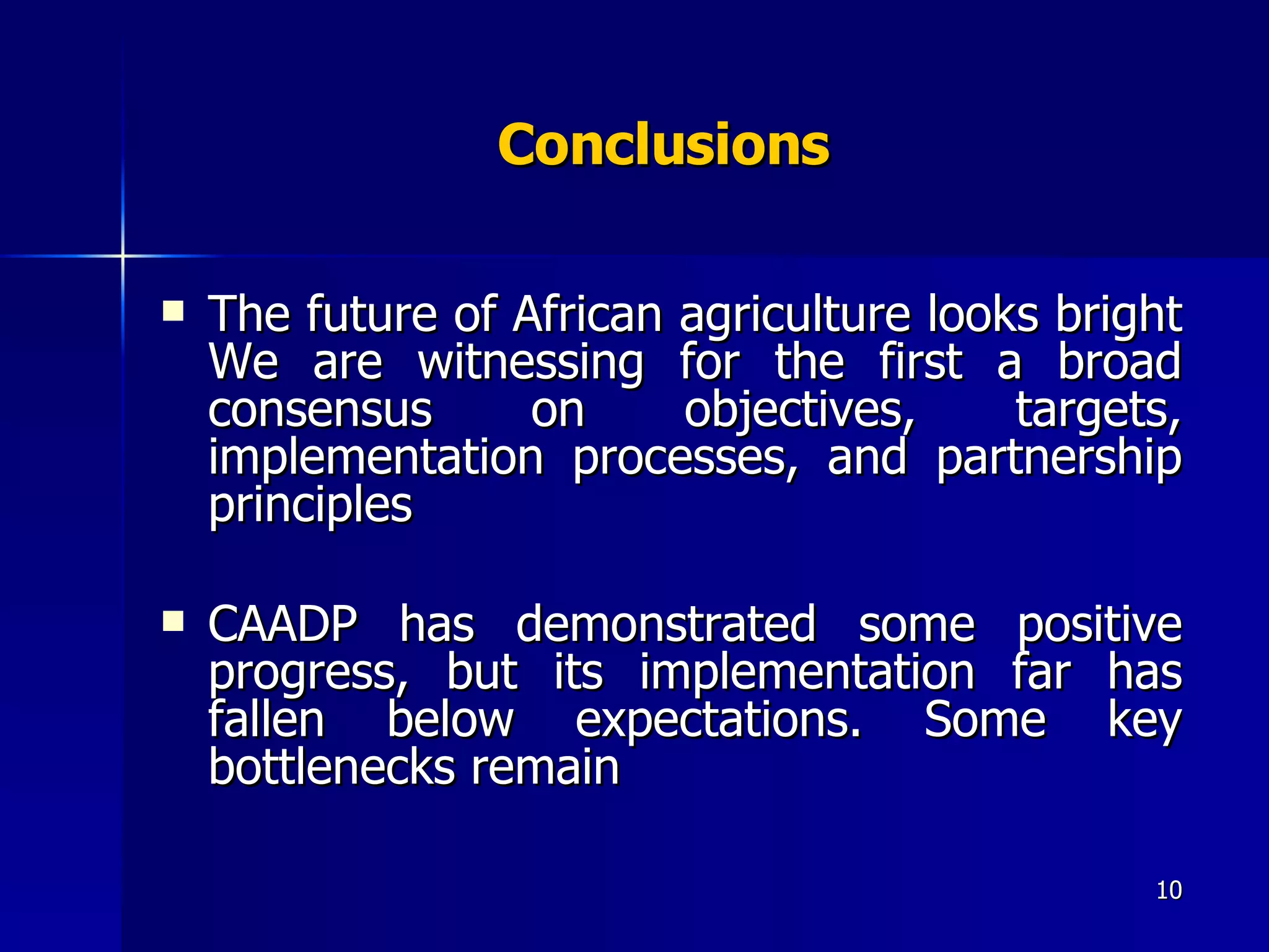 Conclusions  The future of African agriculture looks bright We are witnessing for the first a broad consensus on objectives, targets, implementation processes, and partnership principles  CAADP has demonstrated some positive progress, but its implementation far has fallen below expectations. Some key bottlenecks remain  