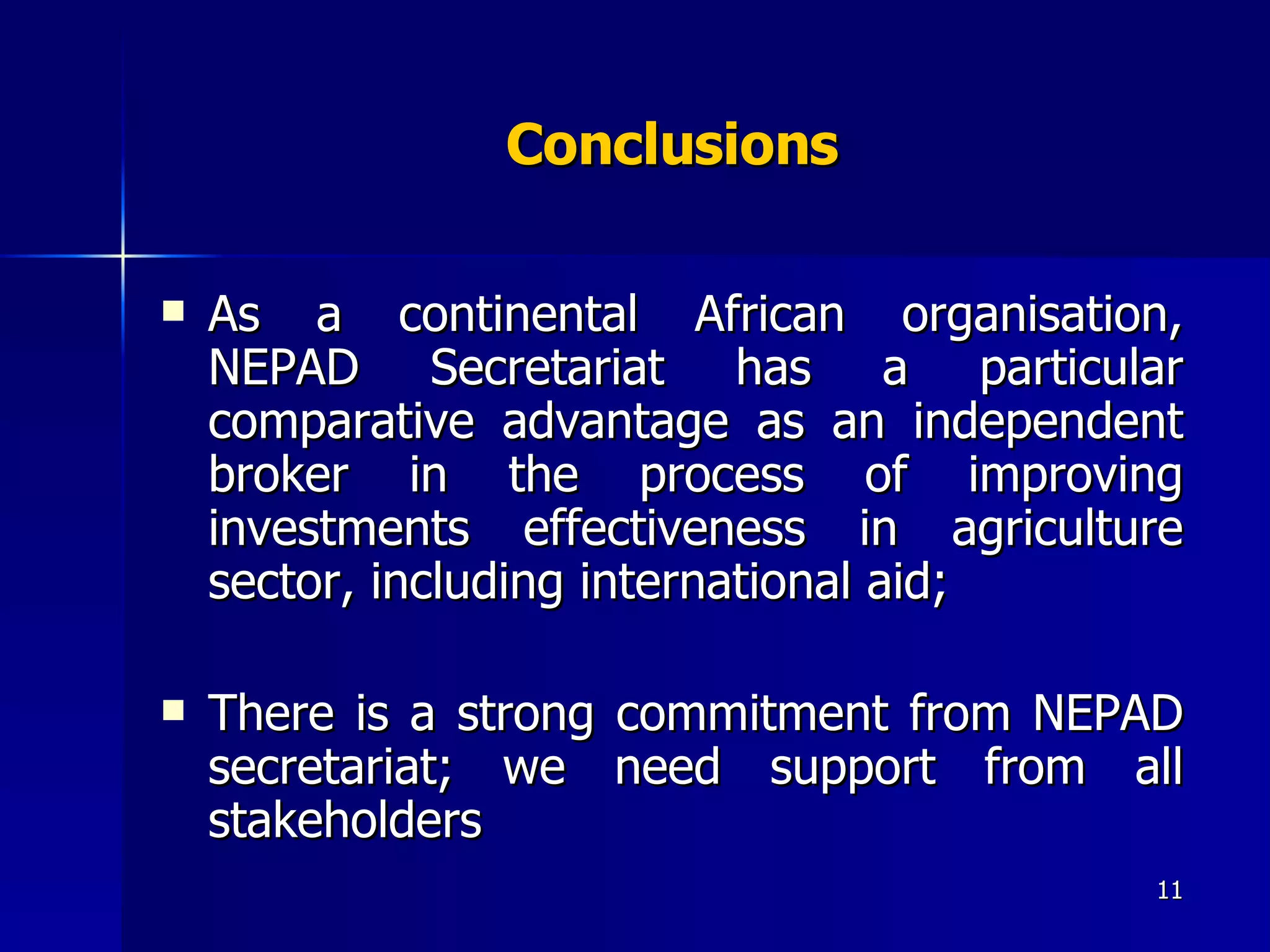 Conclusions As a continental African organisation, NEPAD Secretariat has a particular comparative advantage as an independent broker in the process of improving investments effectiveness in agriculture sector, including international aid; There is a strong commitment from NEPAD secretariat; we need support from all stakeholders  