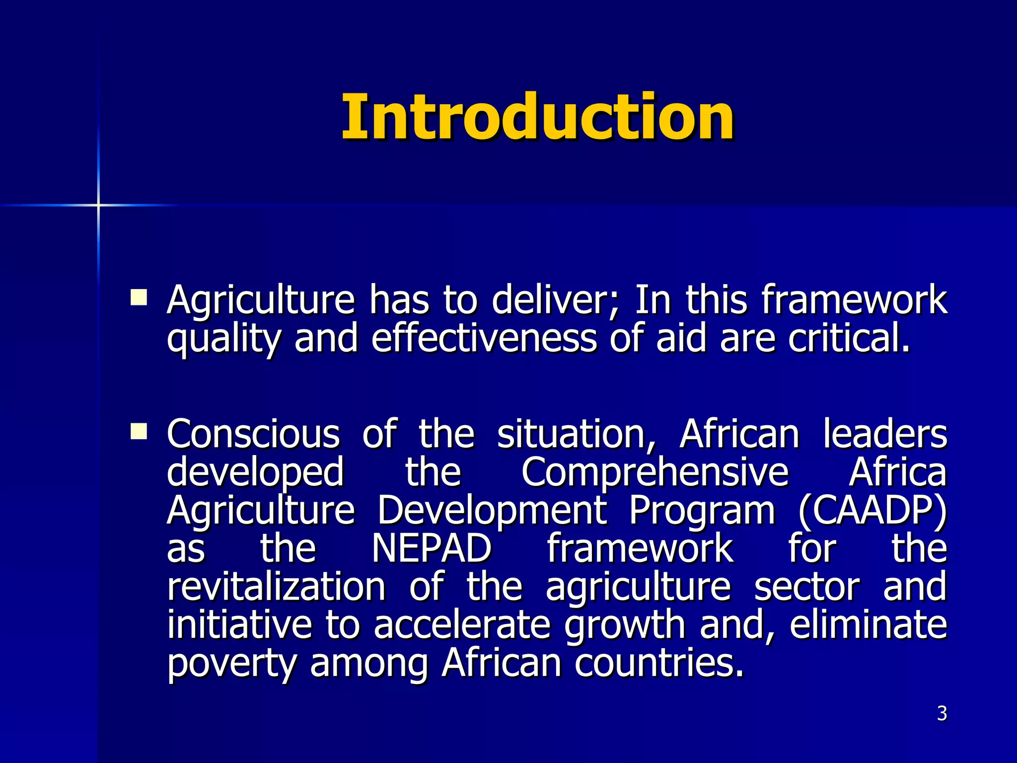 Introduction Agriculture has to deliver ;  In this framework quality and effectiveness of aid are critical.  Conscious of the situation, African leaders developed the Comprehensive Africa Agriculture Development Program (CAADP) as the NEPAD framework for the revitalization of the agriculture sector and initiative to accelerate growth and, eliminate poverty among African countries.  