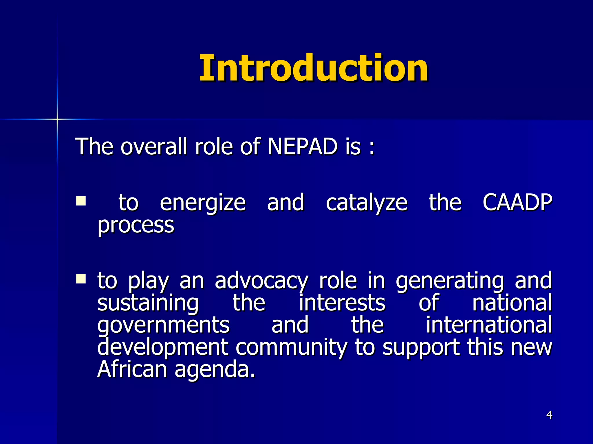 Introduction The overall role of NEPAD is : to energize and catalyze the CAADP process  to play an advocacy role in generating and sustaining the interests of national governments and the international development community to support this new African agenda.  