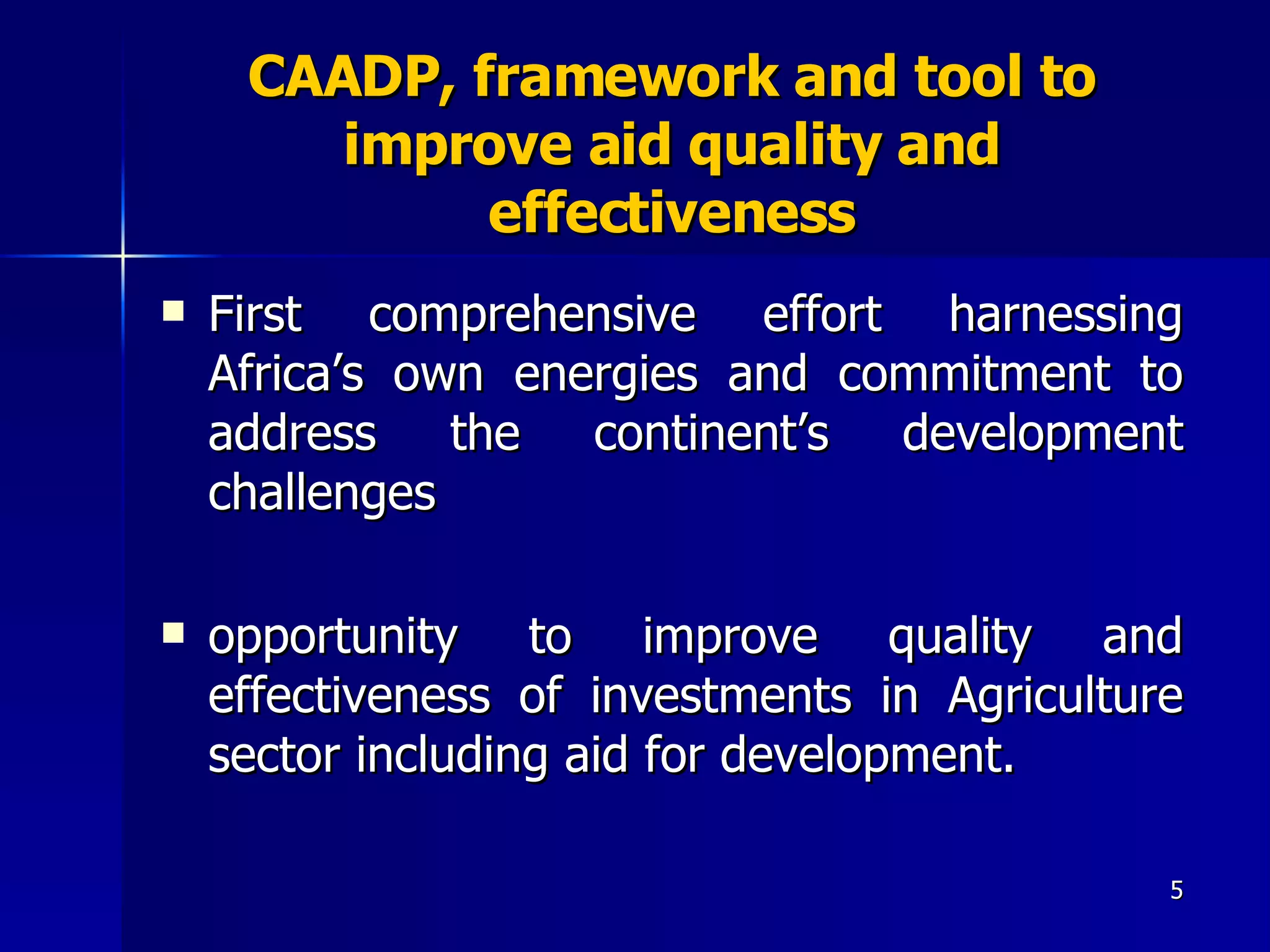 CAADP, framework and tool to improve aid quality and effectiveness First comprehensive effort harnessing Africa’s own energies and commitment to address the continent’s development challenges  opportunity to improve quality and effectiveness of investments in Agriculture sector including aid for development.  