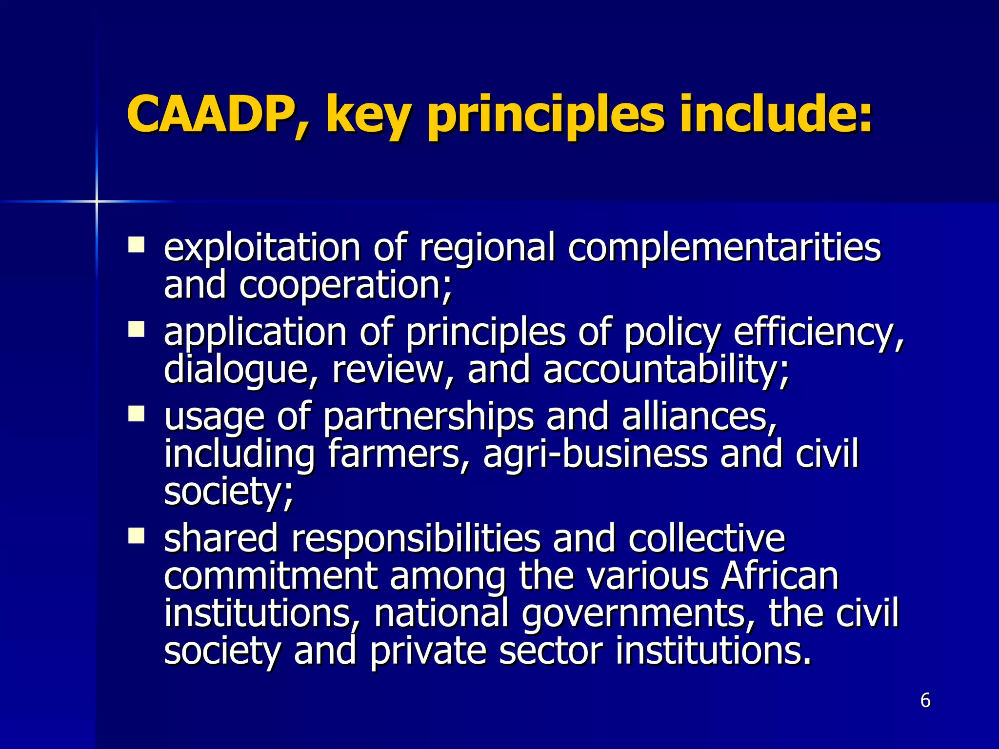 CAADP, key principles include: exploitation of regional complementarities and cooperation; application of principles of policy efficiency, dialogue, review, and accountability; usage of partnerships and alliances, including farmers, agri-business and civil society; shared responsibilities and collective commitment among the various African institutions, national governments, the civil society and private sector institutions. 