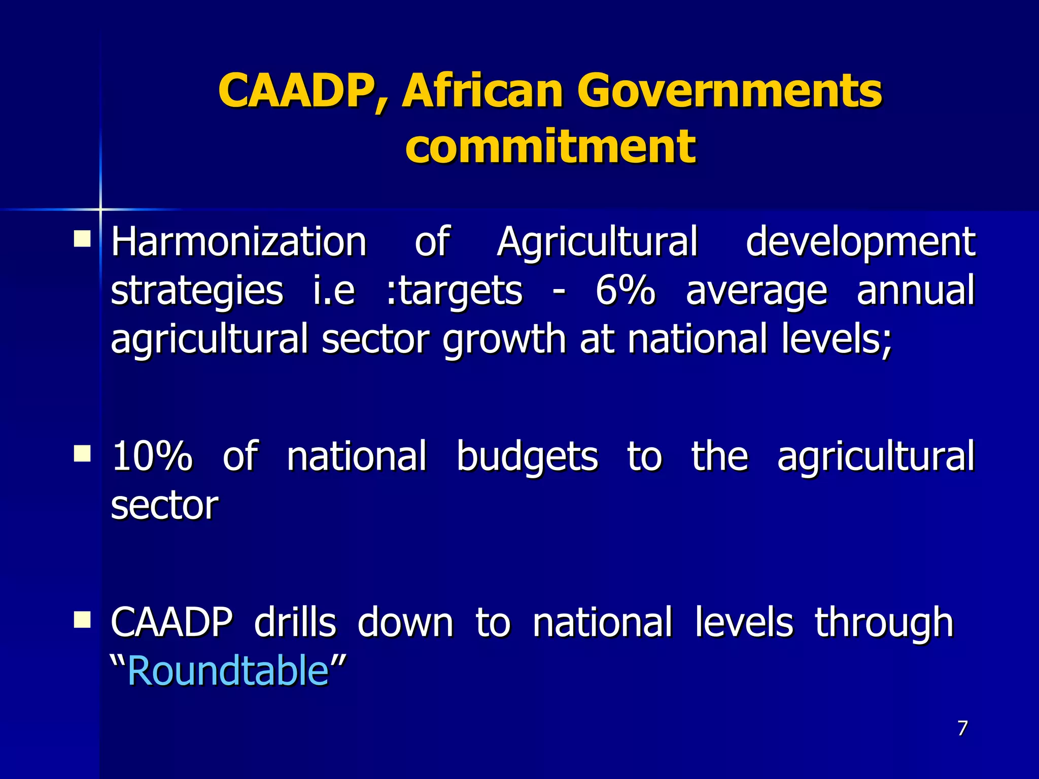 CAADP, African Governments commitment Harmonization of Agricultural development strategies i.e :targets - 6% average annual agricultural sector growth at national levels;  10% of national budgets to the agricultural sector  CAADP drills down to national levels through  “ Roundtable ” 