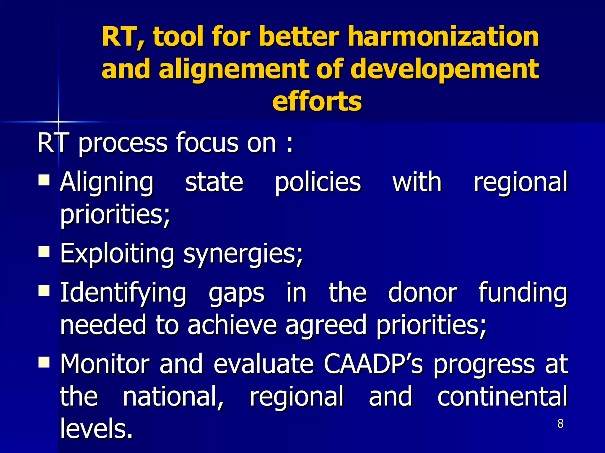 RT, tool for better harmonization and alignement of developement efforts  RT process focus on :  Aligning state policies with regional priorities;  Exploiting synergies;  Identifying gaps in the donor funding needed to achieve agreed priorities;  Monitor and evaluate CAADP’s progress at the national, regional and continental levels. 