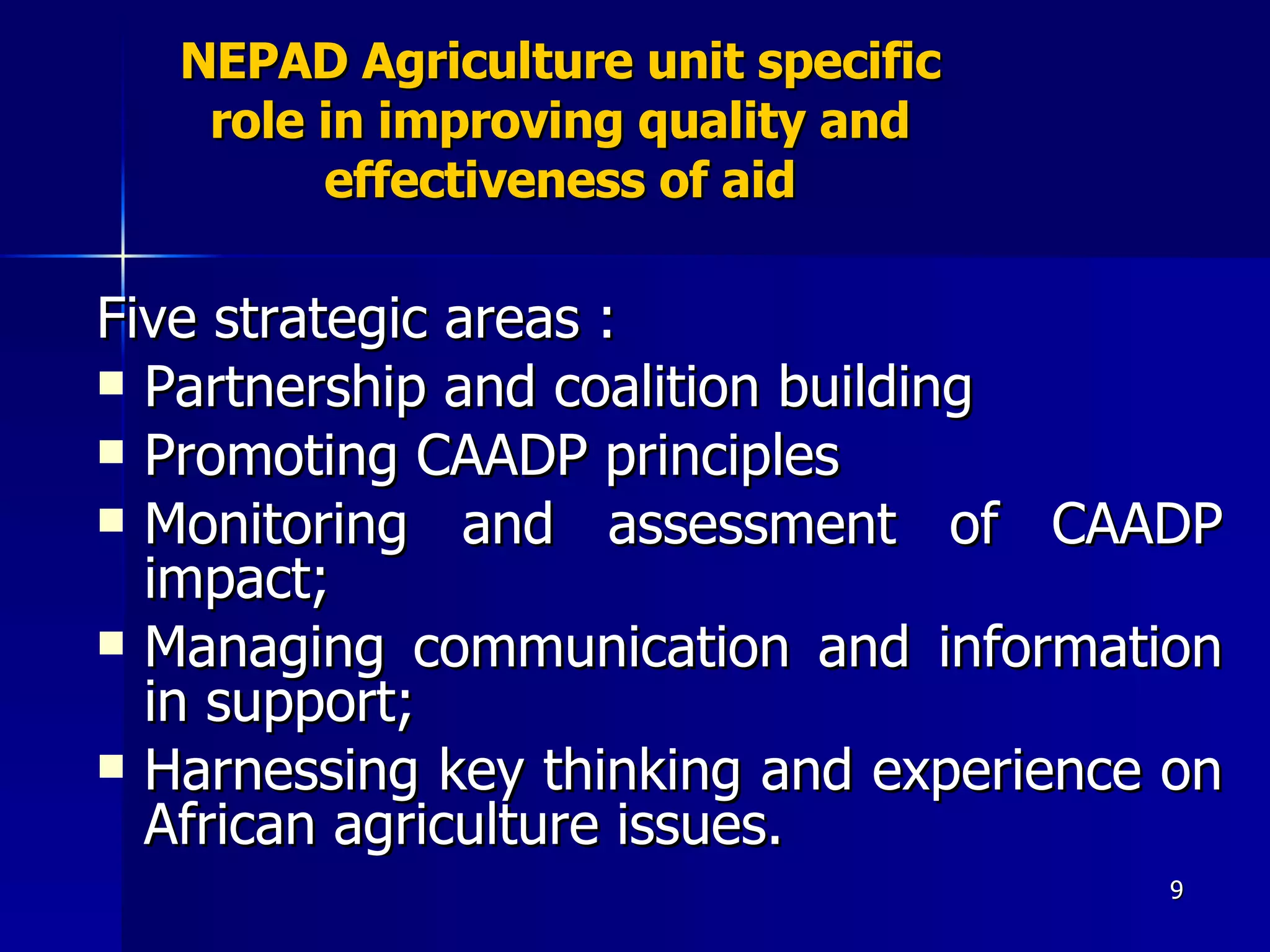 NEPAD Agriculture unit specific role in improving quality and effectiveness of aid Five strategic areas : Partnership and coalition building Promoting CAADP principles  Monitoring and assessment of CAADP impact; Managing communication and information in support;  Harnessing key thinking and experience on African agriculture issues. 