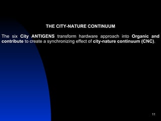 THE CITY-NATURE CONTINUUM The six  City ANTIGENS  transform hardware approach into  Organic and contribute  to create a synchronizing effect of  city-nature continuum (CNC) . 