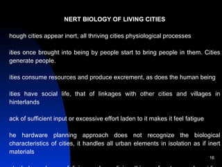          INERT BIOLOGY OF LIVING CITIES Though cities appear inert, all thriving cities physiological processes Cities once brought into being by people start to bring people in them. Cities generate people. Cities consume resources and produce excrement, as does the human being Cities have social life, that of linkages with other cities and villages in hinterlands Lack of sufficient input or excessive effort laden to it makes it feel fatigue The hardware planning approach does not recognize the biological characteristics of cities, it handles all urban elements in isolation as if inert materials Mutual dependency of living and non-living things of nature and residing human being in cities, both within and between, can ensure a lasting life to cities and comfortable life to residents Newly growing cities should recognize the  settlement society  and city  culture City culture is an agglomeration of city organics and human culture 
