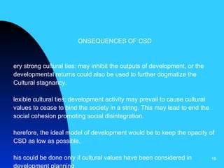 CONSEQUENCES OF CSD Very strong cultural ties: may inhibit the outputs of development, or the developmental returns could also be used to further dogmatize the Cultural stagnancy. Flexible cultural ties: development activity may prevail to cause cultural values to cease to bind the society in a string. This may lead to end the social cohesion promoting social disintegration.  Therefore, the ideal model of development would be to keep the opacity of CSD as low as possible, This could be done only if cultural values have been considered in development planning   