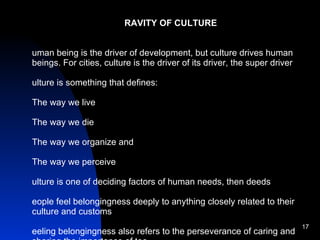 GRAVITY OF CULTURE Human being is the driver of development, but culture drives human beings. For cities, culture is the driver of its driver, the super driver Culture is something that defines: The way we live The way we die The way we organize and The way we perceive Culture is one of deciding factors of human needs, then deeds People feel belongingness deeply to anything closely related to their culture and customs Feeling belongingness also refers to the perseverance of caring and sharing the importance of too Failure due lack of public participation, or because of lack of belongingness Several cities thriving since centuries along the string of cultural ties and customs People in developing countries can better understand the cultural sense of sustainability, environmental preservation and like that  