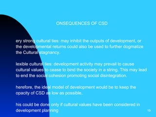 CONSEQUENCES OF CSD Very strong cultural ties: may inhibit the outputs of development, or the developmental returns could also be used to further dogmatize the Cultural stagnancy. Flexible cultural ties: development activity may prevail to cause cultural values to cease to bind the society in a string. This may lead to end the social cohesion promoting social disintegration.  Therefore, the ideal model of development would be to keep the opacity of CSD as low as possible, This could be done only if cultural values have been considered in development planning   