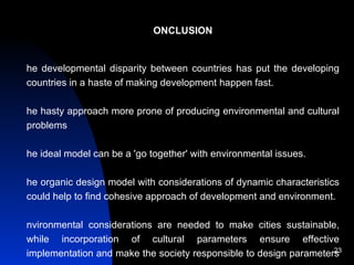 CONCLUSION The developmental disparity between countries has put the developing countries in a haste of making development happen fast.  The hasty approach more prone of producing environmental and cultural problems The ideal model can be a 'go together' with environmental issues.  The organic design model with considerations of dynamic characteristics could help to find cohesive approach of development and environment. Environmental considerations are needed to make cities sustainable, while incorporation of cultural parameters ensure effective implementation and make the society responsible to design parameters  Therefore, culture-environment parity in development planning in growing cities can be a best way for maintaining the ecological balance. 