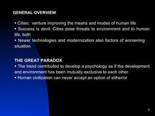 GENERAL OVERVIEW Cities:  venture improving the means and modes of human life Success is devil: Cities pose threats to environment and to human life, both Newer technologies and modernization also factors of worsening  situation THE GREAT PARADOX The trend contributed to develop a psychology as if the development and environment has been mutually exclusive to each other. Human civilization can never accept an option of either/or 