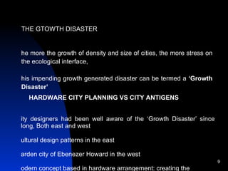 THE GTOWTH DISASTER The more the growth of density and size of cities, the more stress on the ecological interface,  This impending growth generated disaster can be termed a  ‘Growth Disaster’   HARDWARE CITY PLANNING VS CITY ANTIGENS City designers had been well aware of the ‘Growth Disaster’ since long, Both east and west  Cultural design patterns in the east  Garden city of Ebenezer Howard in the west  Modern concept based in hardware arrangement: creating the skeleton  