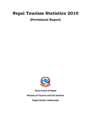 Nepal Tourism Statistics 2010
(Provisional Report) 
 
 
 
 
 
 
 
 
 
 
 
 
 
 
 
Government of Nepal 
Ministry of Tourism and Civil Aviation 
Singha Durbar, Kathmandu 
       
 