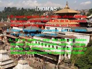 IDIOMAS
1.-El nepalí (gorjali) es el idioma oficial, siendo
la lengua materna del 58,4% de la población
del país y la lengua franca de uso común.
2.-Otras lenguas importantes son el Maithir
(11,1%) y el Bhojpuri (7,6%).
3.- En el norte y este del país se hablan
idiomas tibetano-birmanos como el magar,
gurung, rai, limbu, sunwar, tamang, newari y
dialectos bhutia como el sherpa y el thakali
 