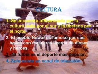 CULTURA
1.-Se encuentra influenciada por la
cultura india por el sur y la tibetana por
el norte.
2.-El pueblo Newar es famoso por sus
bailes con mascaras acerca de dioses
y héroes.
3.- El futbol es el deporte más popular.
4.-Solo existe un canal de televisión.
 