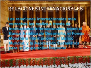 RELACIONES INTERNACIONALES
Las relaciones internacionales más
estrechas las realiza a través de
instituciones internacionales, como el
Banco Asiático de Desarrollo, el Fondo
Monetario Internacional, el Banco
Mundial, y la Asociación Sudasiática
para la Cooperación Regional.
 