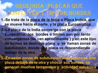 GEOLOGÍA :PLACAS QUE
CONFLUYEN Y tiPO dE bOrdES
1.-Se trata de la placa de la India o Placa Índica, que
se mueve hacia el norte, y la placa Euroasiática.
2.-La placa de la India converge con la placa
Eurasiática, los bordes o limites son por tanto
convergentes (se van aproximando ) y en este tipo
de limites se destruye placa y se llaman zonas de
subducción, donde una placa va descendiendo
debajo de la otra .
3.-En estas zonas de subducción al desplazarse una
placa debajo de la otra y chocar sus bordes se
generan muchos terremotos y actividad volcánica
.
 