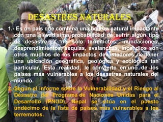 dESAStrES NAtUrALES
1.- Es un país que combina una belleza natural impactante
con una elevadísima probabilidad de sufrir algún tipo
de desastre. Y no sólo terremotos: inundaciones,
desprendimientos, sequías, avalanchas, incendios son
otros muchos de los impactos devastadores de tener
una ubicación geográfica, geológica y ecológica tan
particular. Esta realidad, le convierte en uno de los
países más vulnerables a los desastres naturales del
mundo.
2.-Según el informe sobre la Vulnerabilidad y el Riesgo al
Desastre del Programa de Naciones Unidas para el
Desarrollo (PNUD), Nepal se sitúa en el puesto
undécimo de la lista de países más vulnerables a los
terremotos.
 