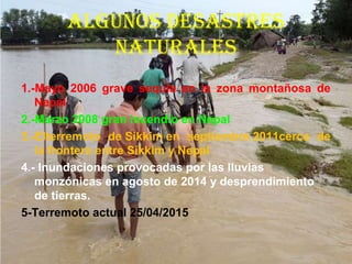 ALGUNOS dESAStrES
NAtUrALES
1.-Mayo 2006 grave sequía en la zona montañosa de
Nepal
2.-Marzo 2008 gran incendio en Nepal
3.-Elterremoto de Sikkim en septiembre 2011cerca de
la frontera entre Sikkim y Nepal
4.- Inundaciones provocadas por las lluvias
monzónicas en agosto de 2014 y desprendimiento
de tierras.
5-Terremoto actual 25/04/2015
 