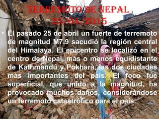 tErrEMOtO dE NEPAL
25/04/2015
• El pasado 25 de abril un fuerte de terremoto
de magnitud M7.9 sacudió la región central
del Himalaya. El epicentro se localizó en el
centro de Nepal, más o menos equidistante
de Kathmandú y Pokhara, las dos ciudades
más importantes del país. El foco fue
superficial, que unido a la magnitud, ha
provocado muchos daños, considerándose
un terremoto catastrófico para el país.
 