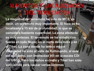 MAGNitUd Y LOCALiZACiÓN
dEL tErrEMOtO
La magnitud del terremoto ha sido de M7.9, es
decir, un terremoto muy importante. El foco se ha
localizado a 15 km de profundidad, lo que se
considera bastante superficial. La zona afectada
es muy extensa. El terremoto se ha notado con
fuerza en todo Nepal, en el norte de la India y en
el Tibet. La zona donde ha tenido mayor
intensidad ha sido el valle de Kathmandú, al este
del epicentro, con intensidad VIII en la escala CDI
del USGS. Pero los daños en India y Tibet han sido
suficientes para causar varias víctimas.
 