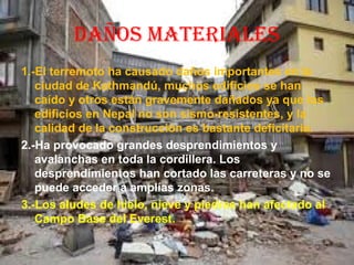 DAÑOS MATERIALES
1.-El terremoto ha causado daños importantes en la
ciudad de Kathmandú, muchos edificios se han
caído y otros están gravemente dañados ya que los
edificios en Nepal no son sismo-resistentes, y la
calidad de la construcción es bastante deficitaria.
2.-Ha provocado grandes desprendimientos y
avalanchas en toda la cordillera. Los
desprendimientos han cortado las carreteras y no se
puede acceder a amplías zonas.
3.-Los aludes de hielo, nieve y piedras han afectado al
Campo Base del Everest.
 
