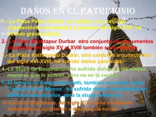 DAÑOS EN EL PATRIMONIO
1.- La Plaza Patan Durbar, en Lalitpur, un conjunto
arquitectónico de templos y palacios del siglo XVII, ha
sufrido graves daños.
2.- La Plaza Bhaktapur Durbar otro conjunto de monumentos
históricos del siglo XV al XVIII también se ha dañado
3.- La Plaza Kathmandu Durbar, otro conjunto arquitectónico
del siglo XVI-XVIII, ha sufrido daños parecidos.
4.-La Stupa de Boudhanath ha sufrido daños en las stupas
menores que lo rodean, pero no en la central.
5.-El templo de Swayambhunath, también conocido como
‘Templo de los Monos’, ha sufrido daños importantes en
edificios secundarios, pero la stupa central no.
6.-La torre Dharahara, del siglo XIX, se ha colapsado,
atrapando en su interior a decenas de turista
 
